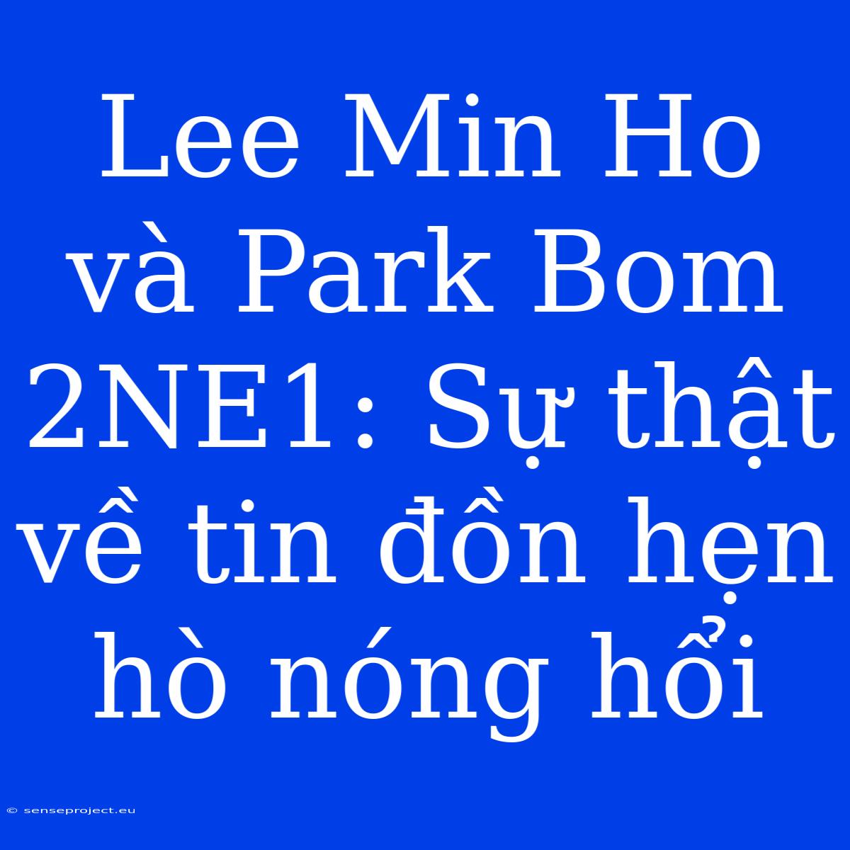 Lee Min Ho Và Park Bom 2NE1: Sự Thật Về Tin Đồn Hẹn Hò Nóng Hổi