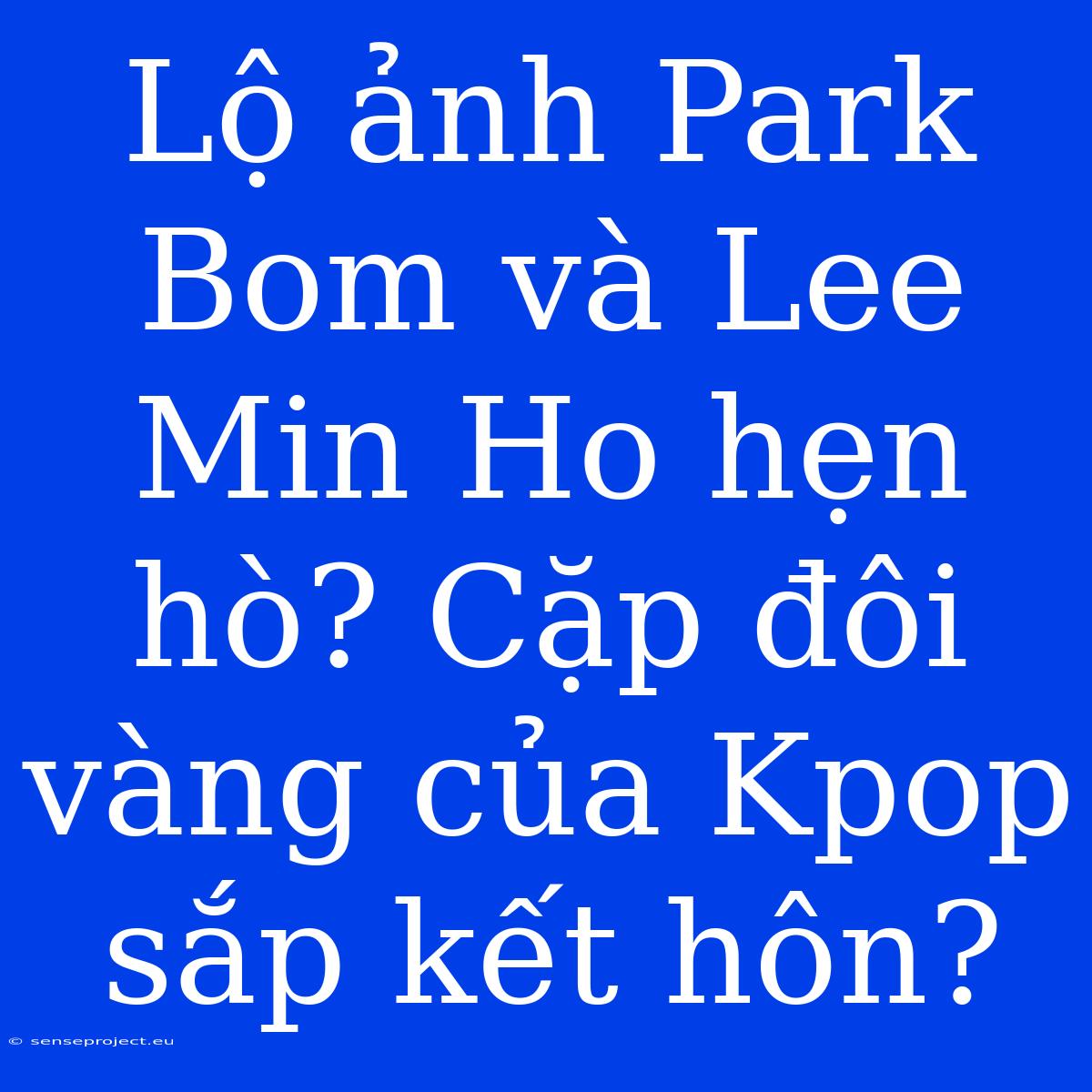 Lộ Ảnh Park Bom Và Lee Min Ho Hẹn Hò? Cặp Đôi Vàng Của Kpop Sắp Kết Hôn?