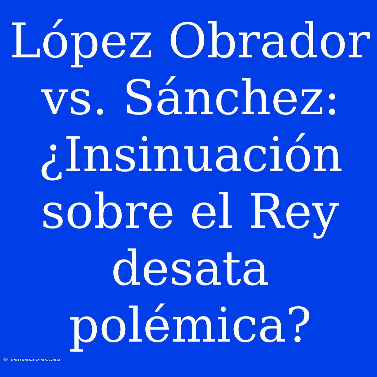 López Obrador Vs. Sánchez: ¿Insinuación Sobre El Rey Desata Polémica?