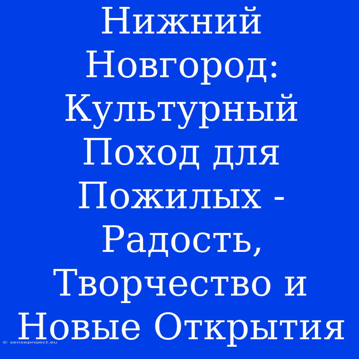 Нижний Новгород: Культурный Поход Для Пожилых - Радость, Творчество И Новые Открытия