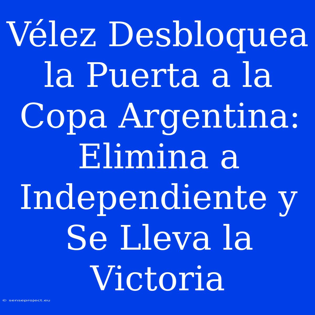 Vélez Desbloquea La Puerta A La Copa Argentina: Elimina A Independiente Y Se Lleva La Victoria