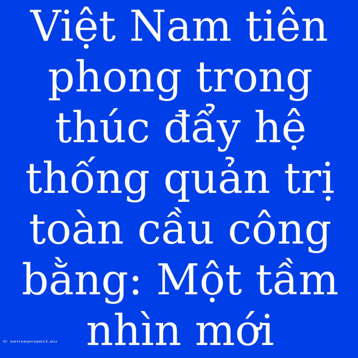 Việt Nam Tiên Phong Trong Thúc Đẩy Hệ Thống Quản Trị Toàn Cầu Công Bằng: Một Tầm Nhìn Mới