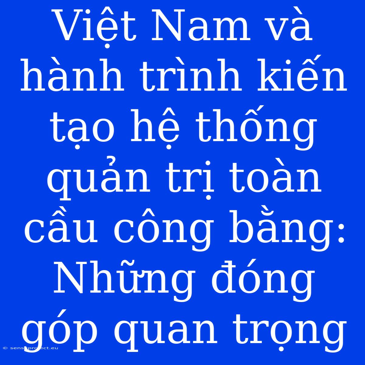 Việt Nam Và Hành Trình Kiến Tạo Hệ Thống Quản Trị Toàn Cầu Công Bằng: Những Đóng Góp Quan Trọng