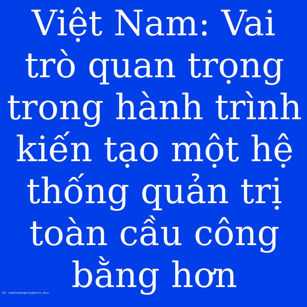 Việt Nam: Vai Trò Quan Trọng Trong Hành Trình Kiến Tạo Một Hệ Thống Quản Trị Toàn Cầu Công Bằng Hơn