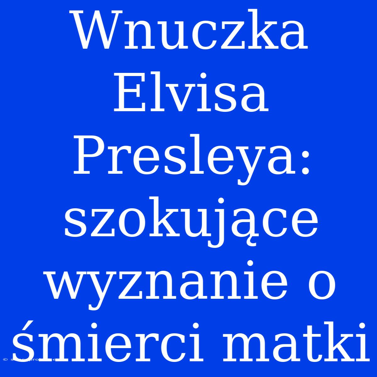 Wnuczka Elvisa Presleya: Szokujące Wyznanie O Śmierci Matki